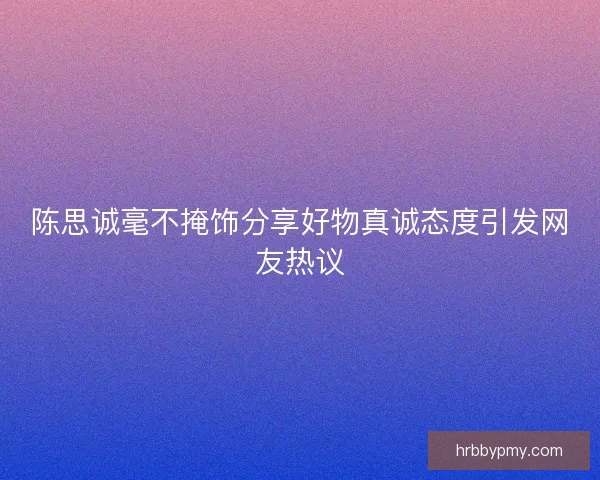 陈思诚毫不掩饰分享好物真诚态度引发网友热议