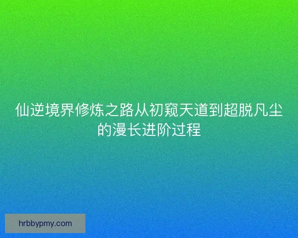 仙逆境界修炼之路从初窥天道到超脱凡尘的漫长进阶过程