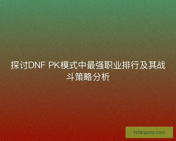 探讨DNF PK模式中最强职业排行及其战斗策略分析