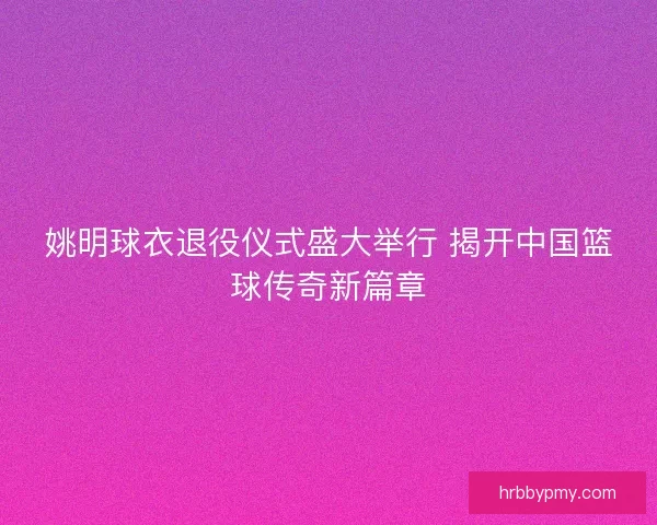 姚明球衣退役仪式盛大举行 揭开中国篮球传奇新篇章