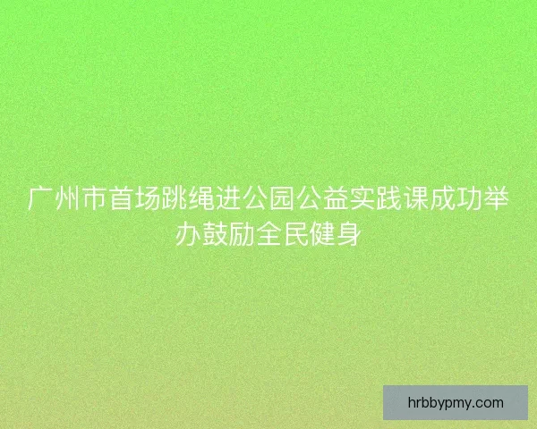 广州市首场跳绳进公园公益实践课成功举办鼓励全民健身