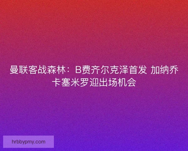 曼联客战森林：B费齐尔克泽首发 加纳乔卡塞米罗迎出场机会