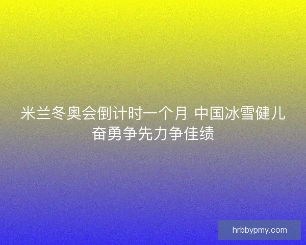 米兰冬奥会倒计时一个月 中国冰雪健儿奋勇争先力争佳绩