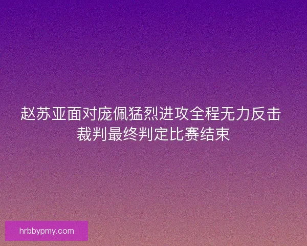 赵苏亚面对庞佩猛烈进攻全程无力反击 裁判最终判定比赛结束