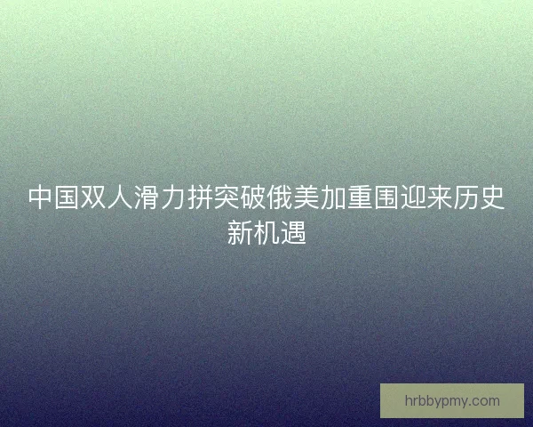 中国双人滑力拼突破俄美加重围迎来历史新机遇