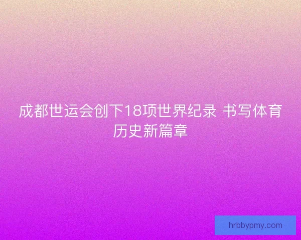 成都世运会创下18项世界纪录 书写体育历史新篇章