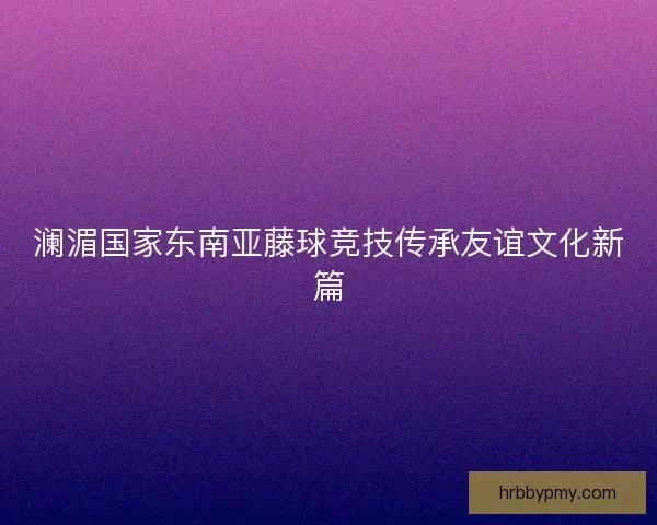 澜湄国家东南亚藤球竞技传承友谊文化新篇