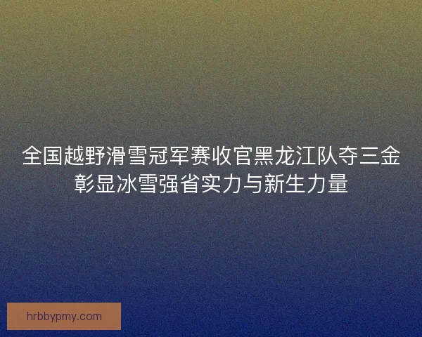 全国越野滑雪冠军赛收官黑龙江队夺三金彰显冰雪强省实力与新生力量