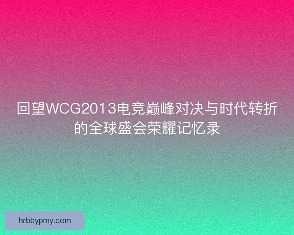 回望WCG2013电竞巅峰对决与时代转折的全球盛会荣耀记忆录