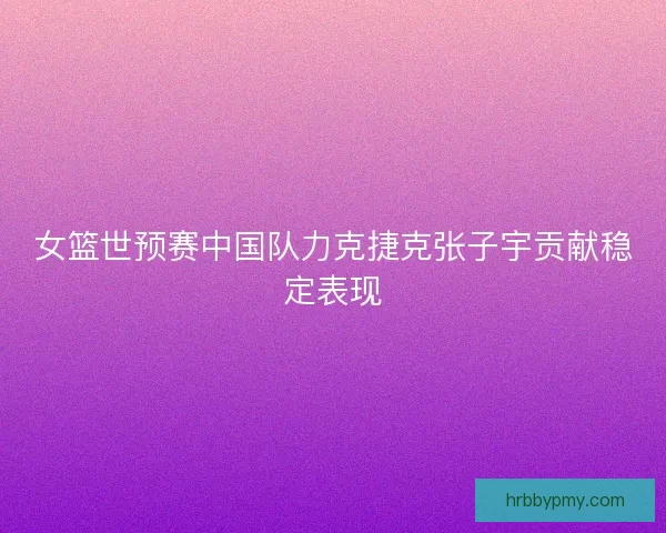 女篮世预赛中国队力克捷克张子宇贡献稳定表现