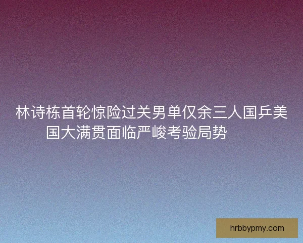 林诗栋首轮惊险过关男单仅余三人国乒美国大满贯面临严峻考验局势⚠️