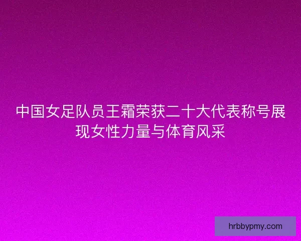 中国女足队员王霜荣获二十大代表称号展现女性力量与体育风采
