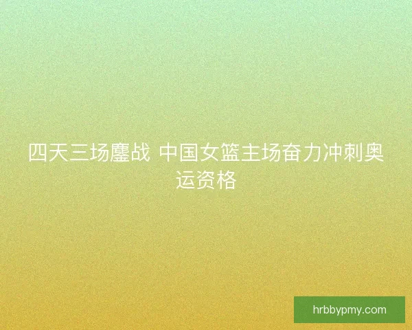 四天三场鏖战 中国女篮主场奋力冲刺奥运资格