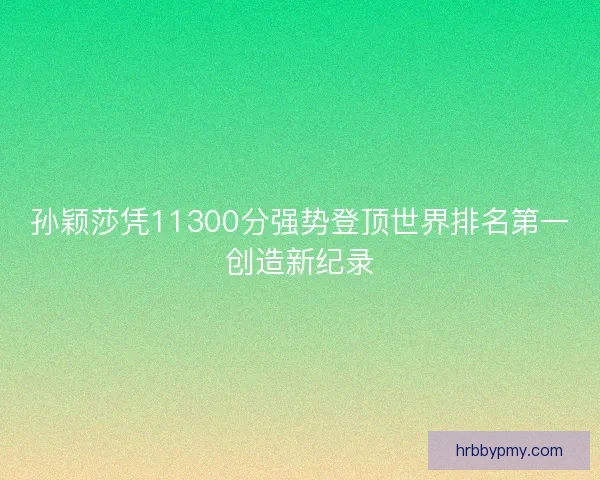 孙颖莎凭11300分强势登顶世界排名第一创造新纪录
