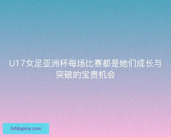U17女足亚洲杯每场比赛都是她们成长与突破的宝贵机会