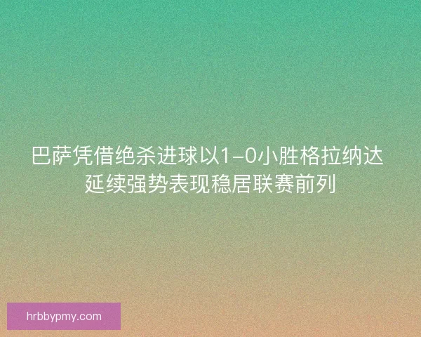 巴萨凭借绝杀进球以1-0小胜格拉纳达 延续强势表现稳居联赛前列