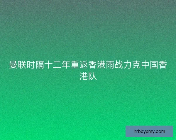 曼联时隔十二年重返香港雨战力克中国香港队
