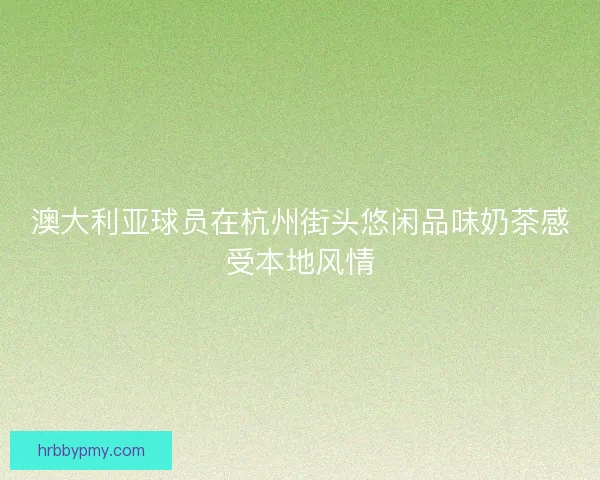 澳大利亚球员在杭州街头悠闲品味奶茶感受本地风情