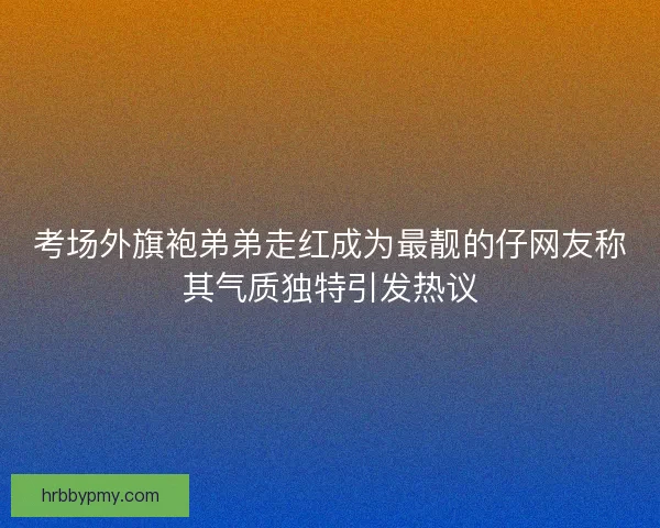考场外旗袍弟弟走红成为最靓的仔网友称其气质独特引发热议