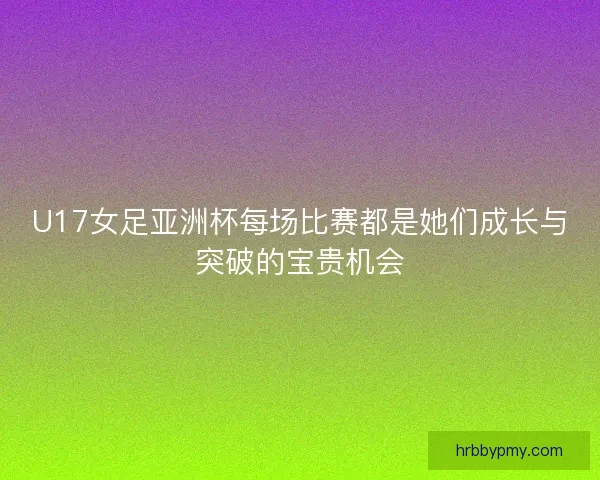 U17女足亚洲杯每场比赛都是她们成长与突破的宝贵机会