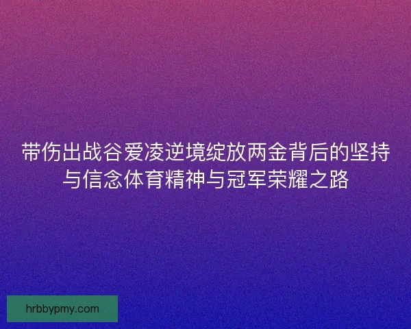 带伤出战谷爱凌逆境绽放两金背后的坚持与信念体育精神与冠军荣耀之路