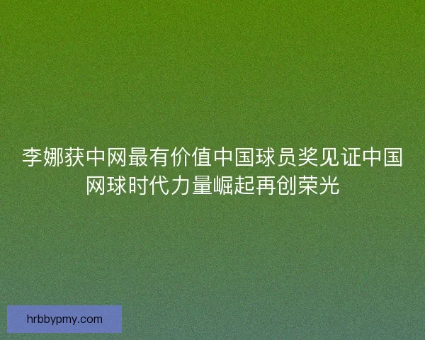 李娜获中网最有价值中国球员奖见证中国网球时代力量崛起再创荣光