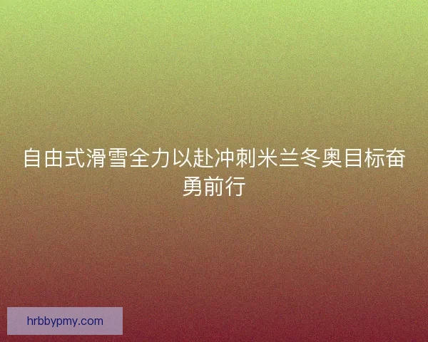 自由式滑雪全力以赴冲刺米兰冬奥目标奋勇前行