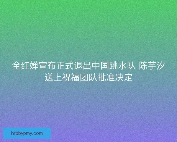 全红婵宣布正式退出中国跳水队 陈芋汐送上祝福团队批准决定