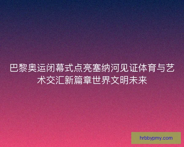 巴黎奥运闭幕式点亮塞纳河见证体育与艺术交汇新篇章世界文明未来