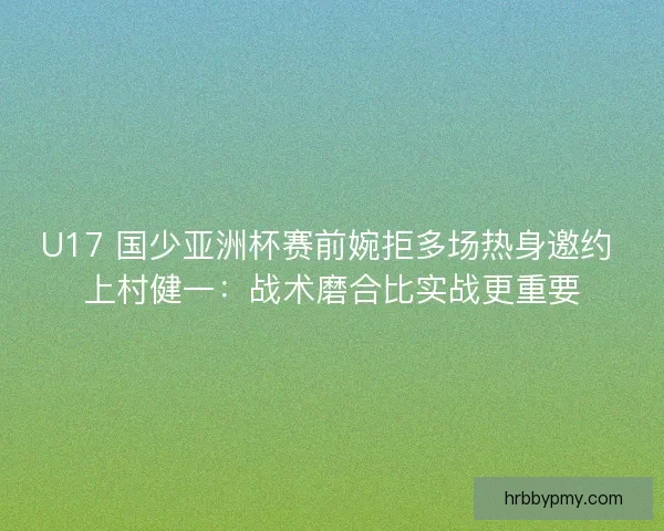 U17 国少亚洲杯赛前婉拒多场热身邀约 上村健一：战术磨合比实战更重要