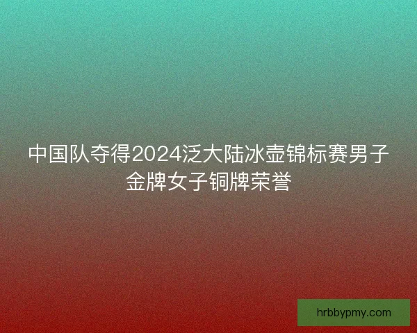 中国队夺得2024泛大陆冰壶锦标赛男子金牌女子铜牌荣誉
