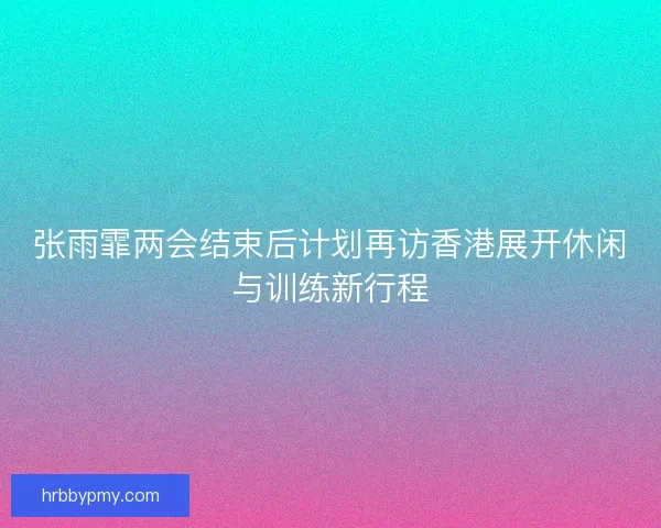张雨霏两会结束后计划再访香港展开休闲与训练新行程